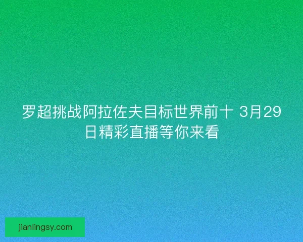 罗超挑战阿拉佐夫目标世界前十 3月29日精彩直播等你来看 罗超挑战阿拉佐夫目标世界前十 3月29日精彩直播等你来看