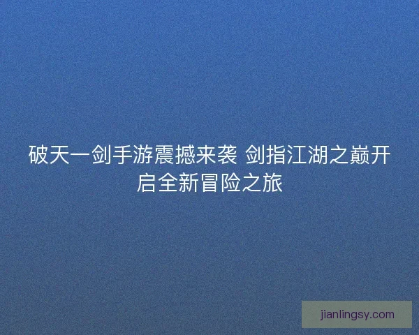 破天一剑手游震撼来袭 剑指江湖之巅开启全新冒险之旅