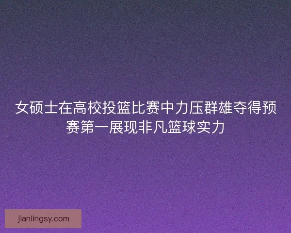 女硕士在高校投篮比赛中力压群雄夺得预赛第一展现非凡篮球实力