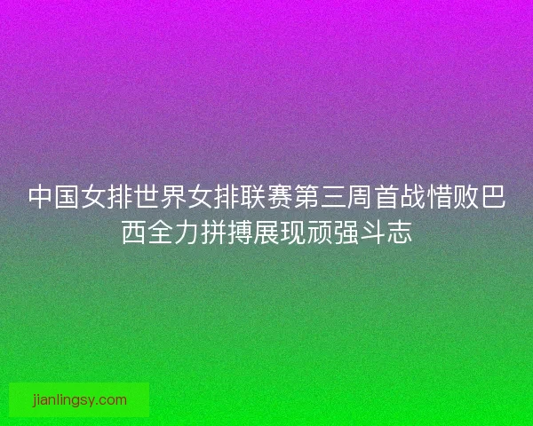 中国女排世界女排联赛第三周首战惜败巴西全力拼搏展现顽强斗志