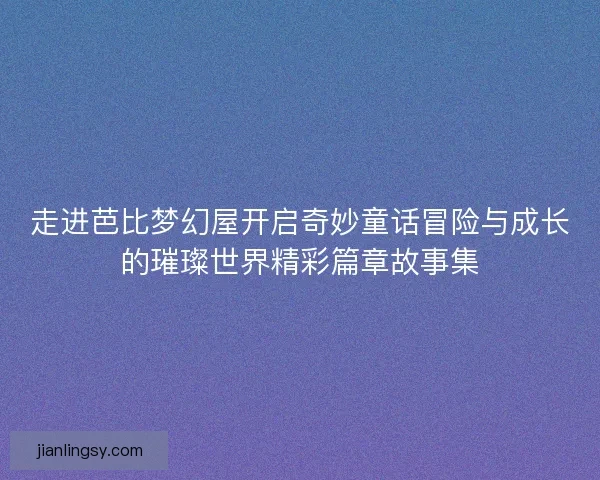 走进芭比梦幻屋开启奇妙童话冒险与成长的璀璨世界精彩篇章故事集 走进芭比梦幻屋开启奇妙童话冒险与成长的璀璨世界精彩篇章故事集