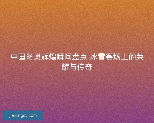 中国冬奥辉煌瞬间盘点 冰雪赛场上的荣耀与传奇