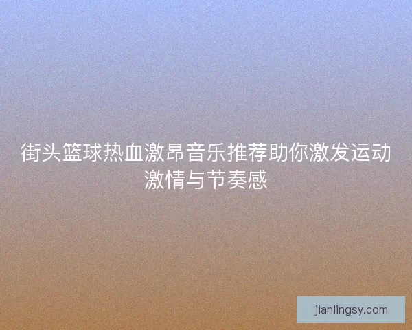 街头篮球热血激昂音乐推荐助你激发运动激情与节奏感