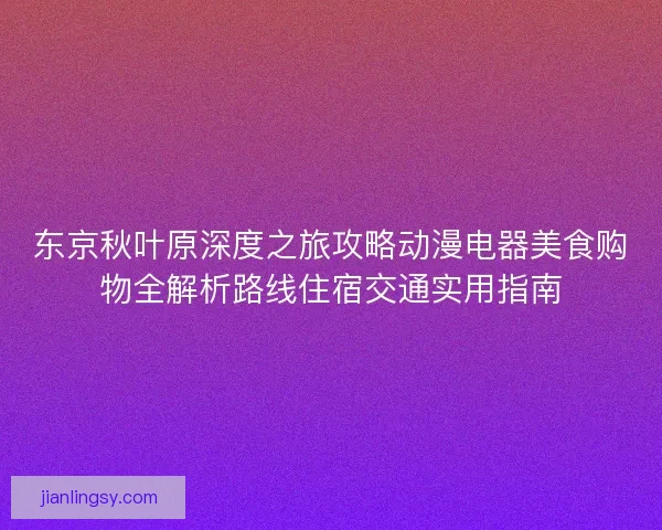 东京秋叶原深度之旅攻略动漫电器美食购物全解析路线住宿交通实用指南