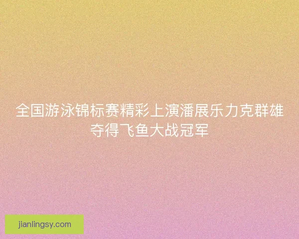 全国游泳锦标赛精彩上演潘展乐力克群雄夺得飞鱼大战冠军 全国游泳锦标赛精彩上演潘展乐力克群雄夺得飞鱼大战冠军