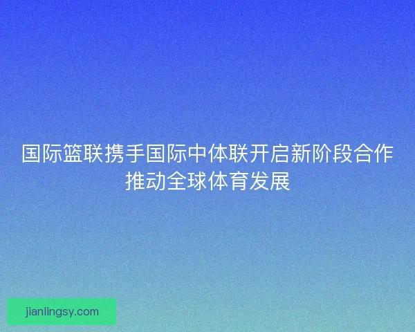 国际篮联携手国际中体联开启新阶段合作推动全球体育发展 国际篮联携手国际中体联开启新阶段合作推动全球体育发展