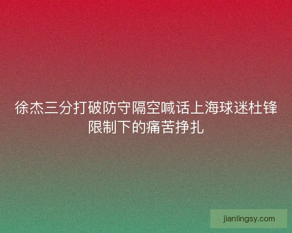 徐杰三分打破防守隔空喊话上海球迷杜锋限制下的痛苦挣扎 徐杰三分打破防守隔空喊话上海球迷杜锋限制下的痛苦挣扎